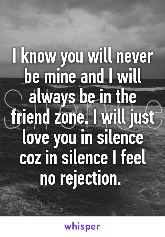 I know you will never be mine and I will always be in the friend zone. I will just love you in silence coz in silence I feel no rejection. 