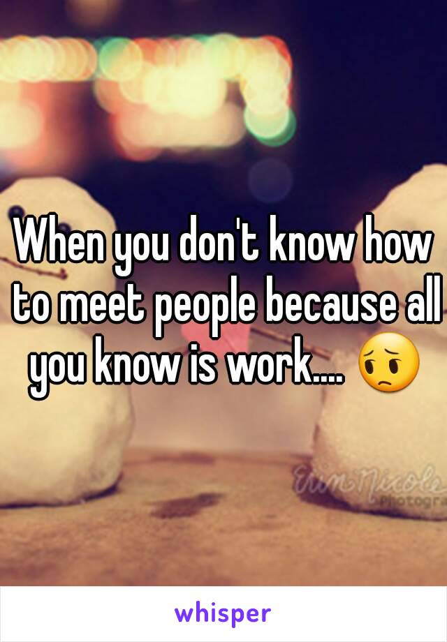 When you don't know how to meet people because all you know is work.... 😔