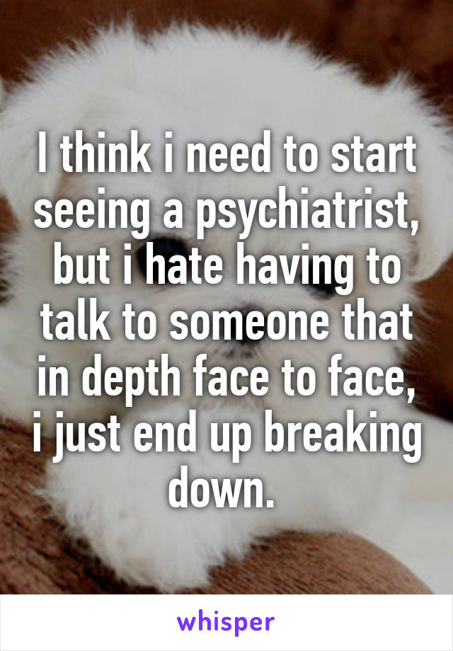 I think i need to start seeing a psychiatrist, but i hate having to talk to someone that in depth face to face, i just end up breaking down. 