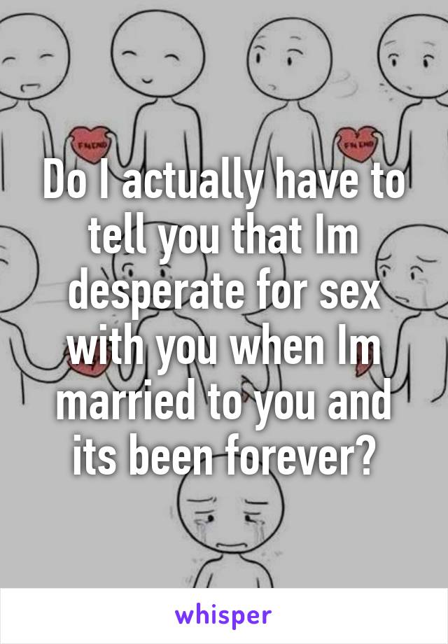 Do I actually have to tell you that Im desperate for sex with you when Im married to you and its been forever?