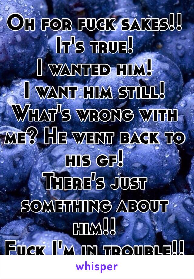 Oh for fuck sakes!! 
It's true!
I wanted him! 
I want him still! 
What's wrong with me? He went back to his gf!
There's just something about him!!
Fuck I'm in trouble!! 