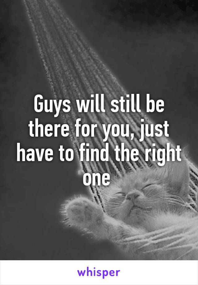 Guys will still be there for you, just have to find the right one 