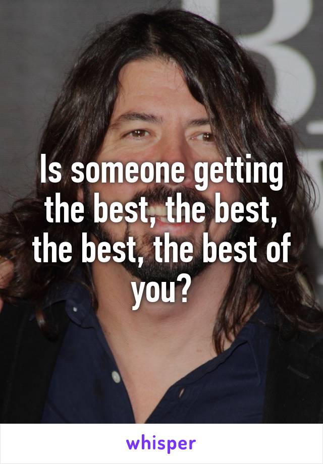 Is someone getting the best, the best, the best, the best of you?