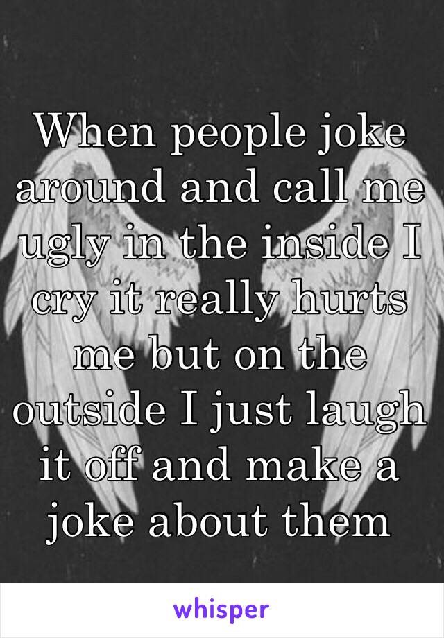 When people joke around and call me ugly in the inside I cry it really hurts me but on the outside I just laugh it off and make a joke about them 