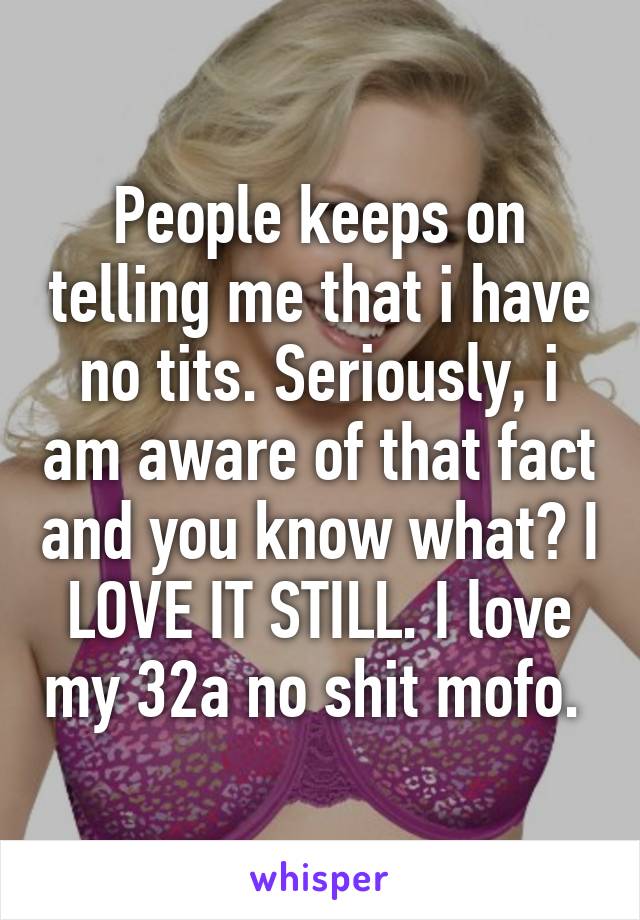 People keeps on telling me that i have no tits. Seriously, i am aware of that fact and you know what? I LOVE IT STILL. I love my 32a no shit mofo. 