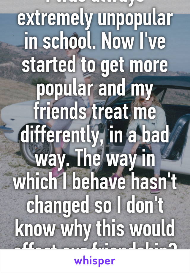 I was always extremely unpopular in school. Now I've started to get more popular and my friends treat me differently, in a bad way. The way in which I behave hasn't changed so I don't know why this would affect our friendship? 