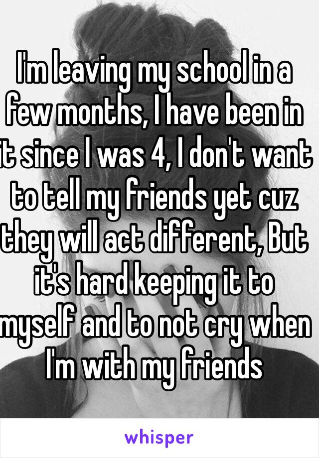 I'm leaving my school in a few months, I have been in it since I was 4, I don't want to tell my friends yet cuz they will act different, But it's hard keeping it to myself and to not cry when I'm with my friends