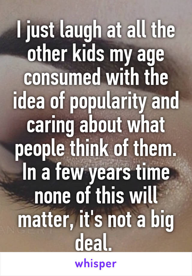 I just laugh at all the other kids my age consumed with the idea of popularity and caring about what people think of them. In a few years time none of this will matter, it's not a big deal. 