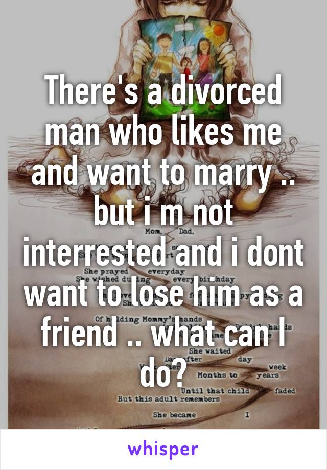 There's a divorced man who likes me and want to marry .. but i m not interrested and i dont want to lose him as a friend .. what can I do?