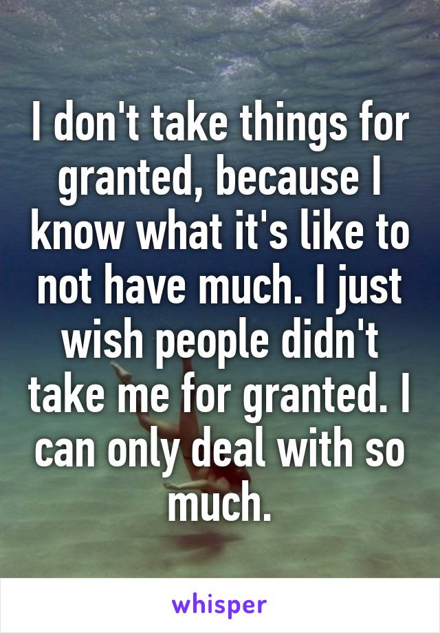 I don't take things for granted, because I know what it's like to not have much. I just wish people didn't take me for granted. I can only deal with so much.