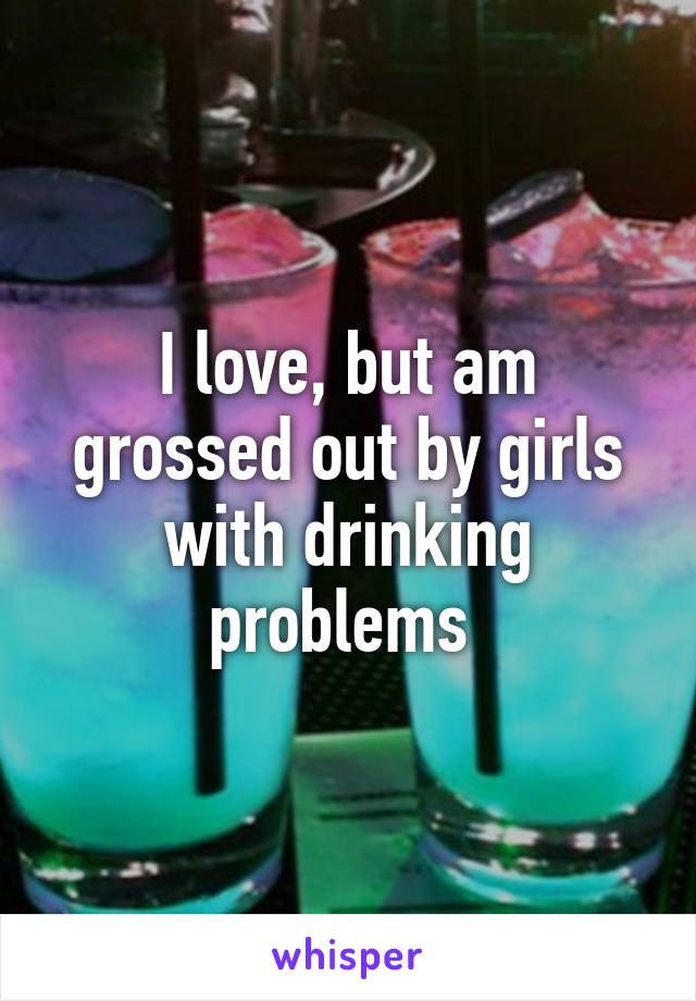 I love, but am grossed out by girls with drinking problems 