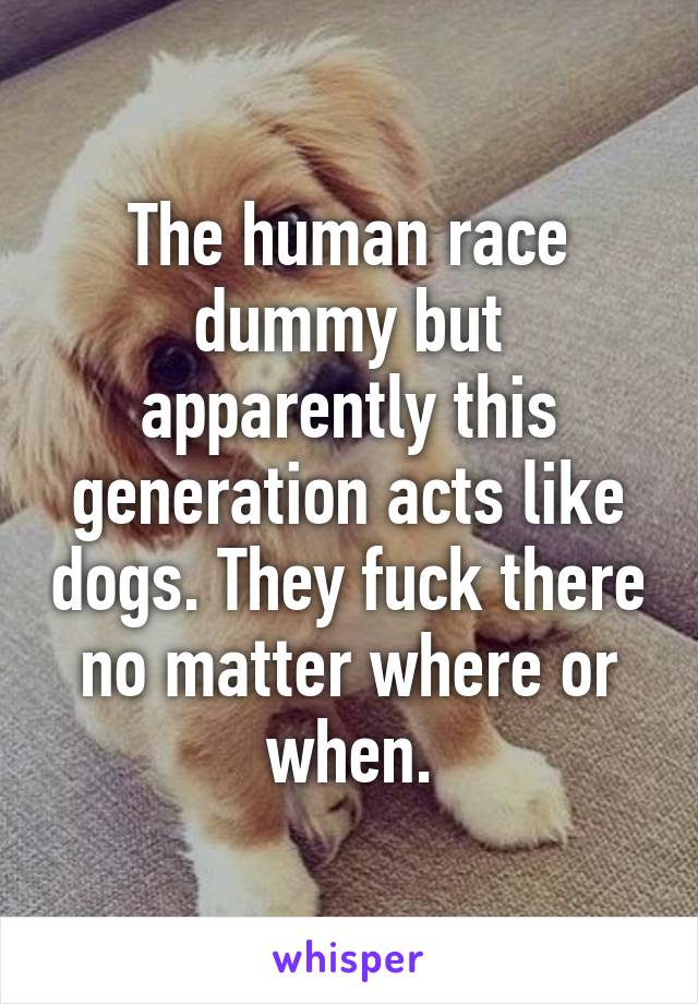 The human race dummy but apparently this generation acts like dogs. They fuck there no matter where or when.