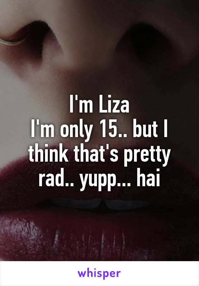 I'm Liza
I'm only 15.. but I think that's pretty rad.. yupp... hai