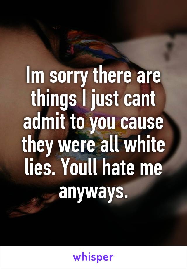 Im sorry there are things I just cant admit to you cause they were all white lies. Youll hate me anyways.