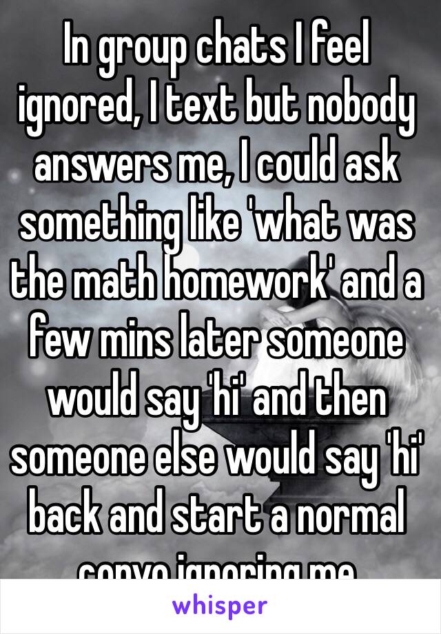 In group chats I feel ignored, I text but nobody answers me, I could ask something like 'what was the math homework' and a few mins later someone would say 'hi' and then someone else would say 'hi' back and start a normal convo ignoring me