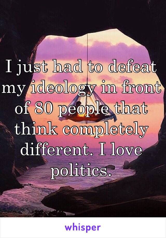 I just had to defeat my ideology in front of 80 people that think completely different. I love politics. 