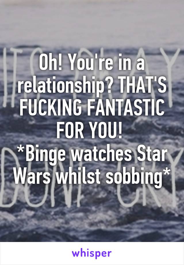 Oh! You're in a relationship? THAT'S FUCKING FANTASTIC FOR YOU! 
*Binge watches Star Wars whilst sobbing* 