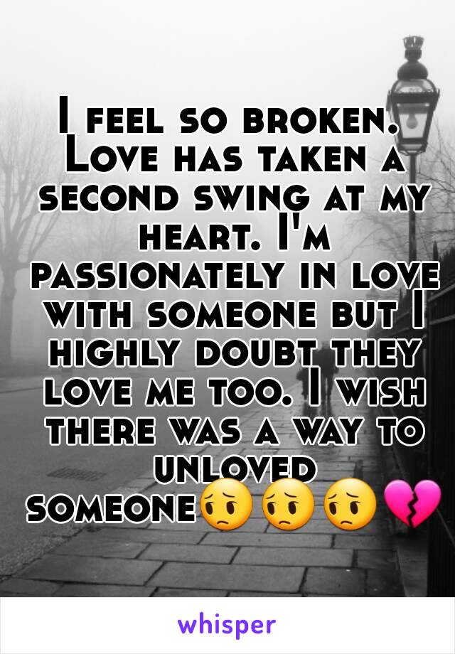 I feel so broken. Love has taken a second swing at my heart. I'm passionately in love with someone but I highly doubt they love me too. I wish there was a way to unloved someone😔😔😔💔