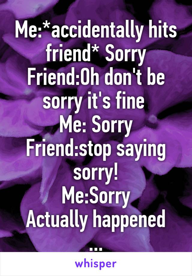 Me:*accidentally hits friend* Sorry
Friend:Oh don't be sorry it's fine 
Me: Sorry
Friend:stop saying sorry!
Me:Sorry
Actually happened
...