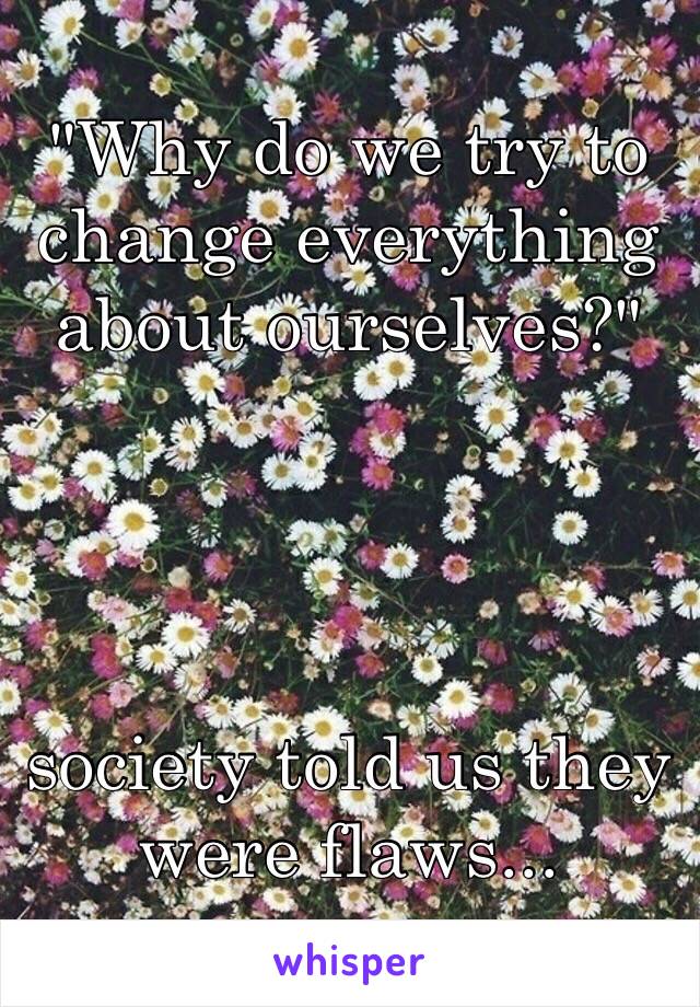 "Why do we try to change everything about ourselves?"




society told us they were flaws...