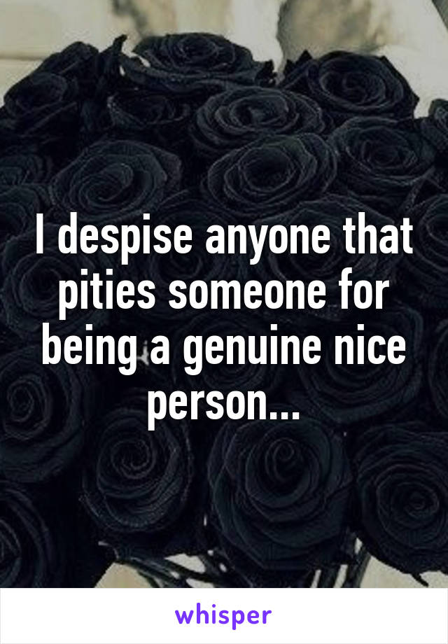 I despise anyone that pities someone for being a genuine nice person...