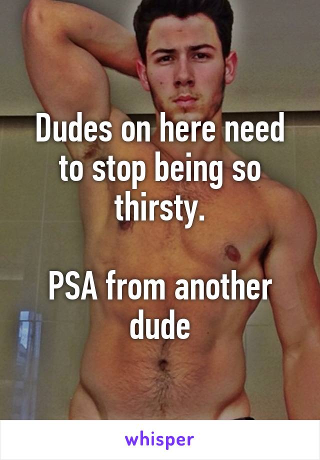 Dudes on here need to stop being so thirsty.

PSA from another dude