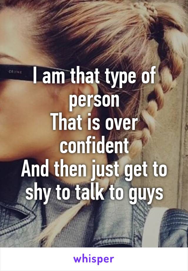 I am that type of person
That is over confident
And then just get to shy to talk to guys