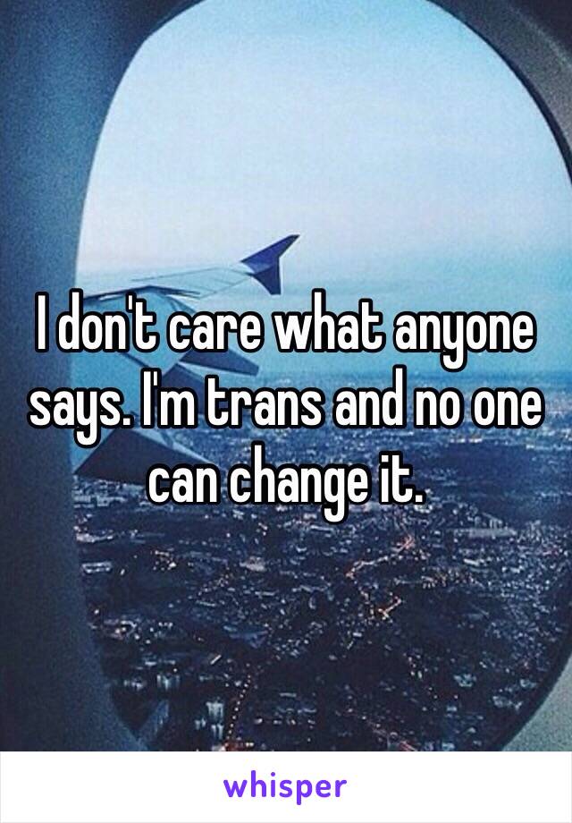 I don't care what anyone says. I'm trans and no one can change it. 