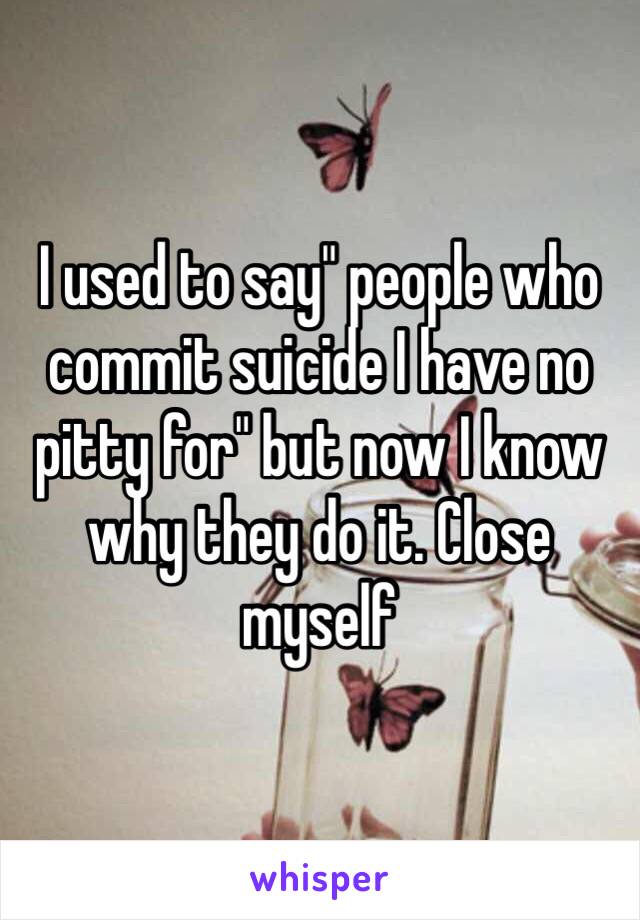 I used to say" people who commit suicide I have no pitty for" but now I know why they do it. Close myself 