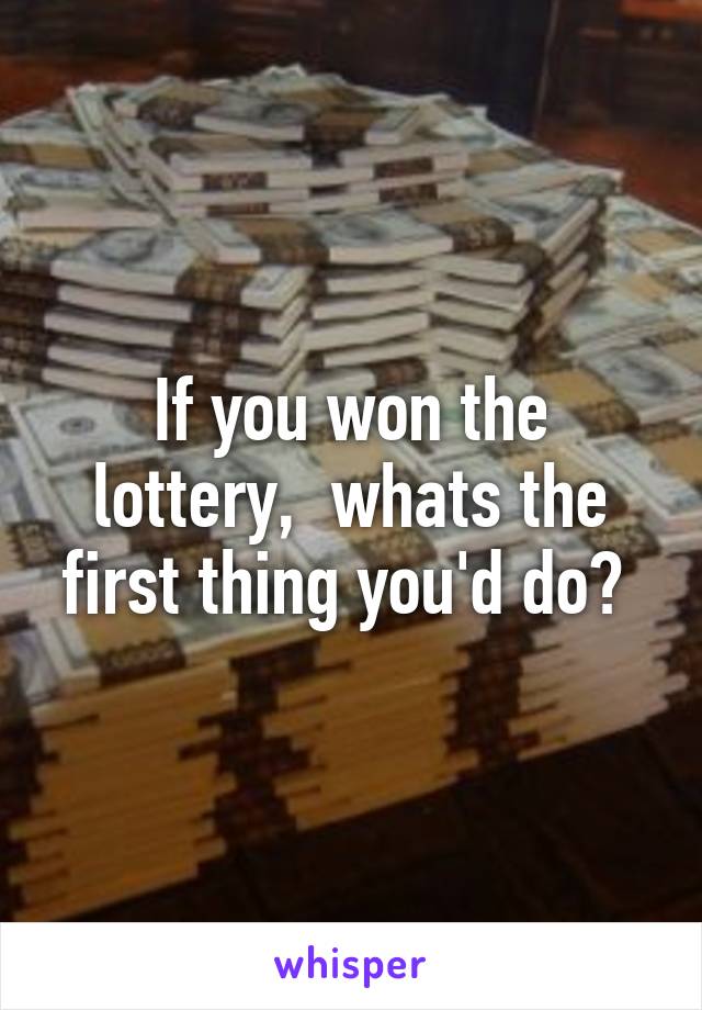 If you won the lottery,  whats the first thing you'd do? 