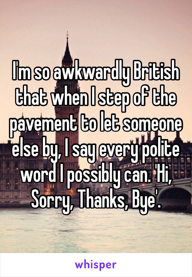 I'm so awkwardly British that when I step of the pavement to let someone else by, I say every polite word I possibly can. 'Hi, Sorry, Thanks, Bye'. 