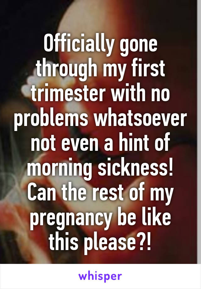 Officially gone through my first trimester with no problems whatsoever not even a hint of morning sickness! Can the rest of my pregnancy be like this please?!