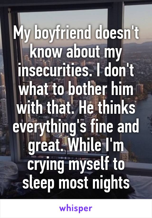 My boyfriend doesn't know about my insecurities. I don't what to bother him with that. He thinks everything's fine and great. While I'm crying myself to sleep most nights