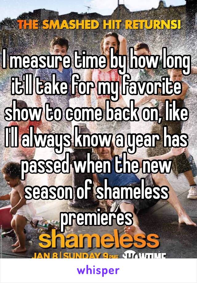 I measure time by how long it'll take for my favorite show to come back on, like I'll always know a year has passed when the new season of shameless  premieres 