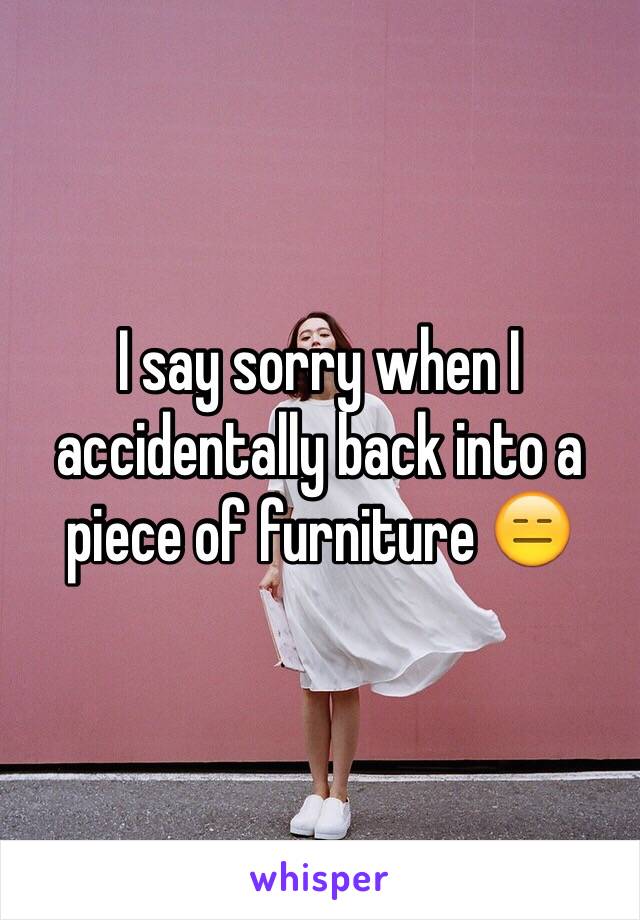 I say sorry when I accidentally back into a piece of furniture 😑