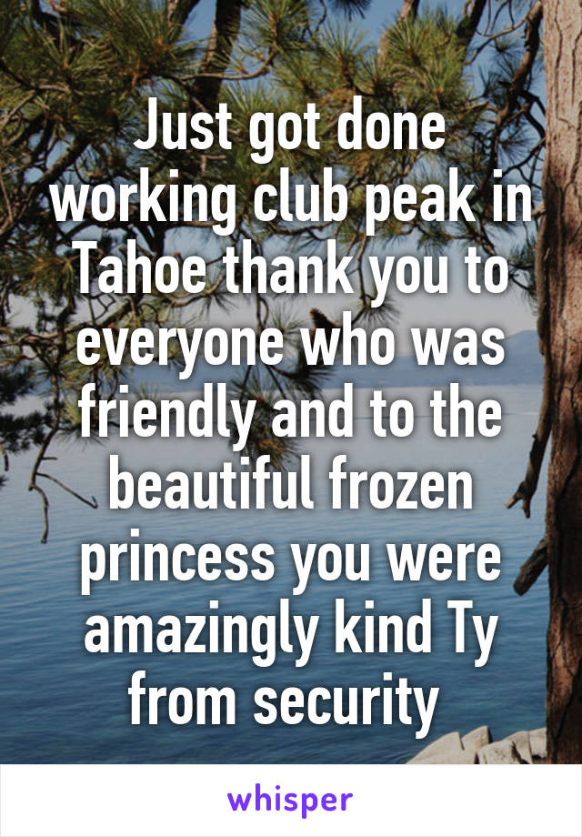 Just got done working club peak in Tahoe thank you to everyone who was friendly and to the beautiful frozen princess you were amazingly kind Ty from security 