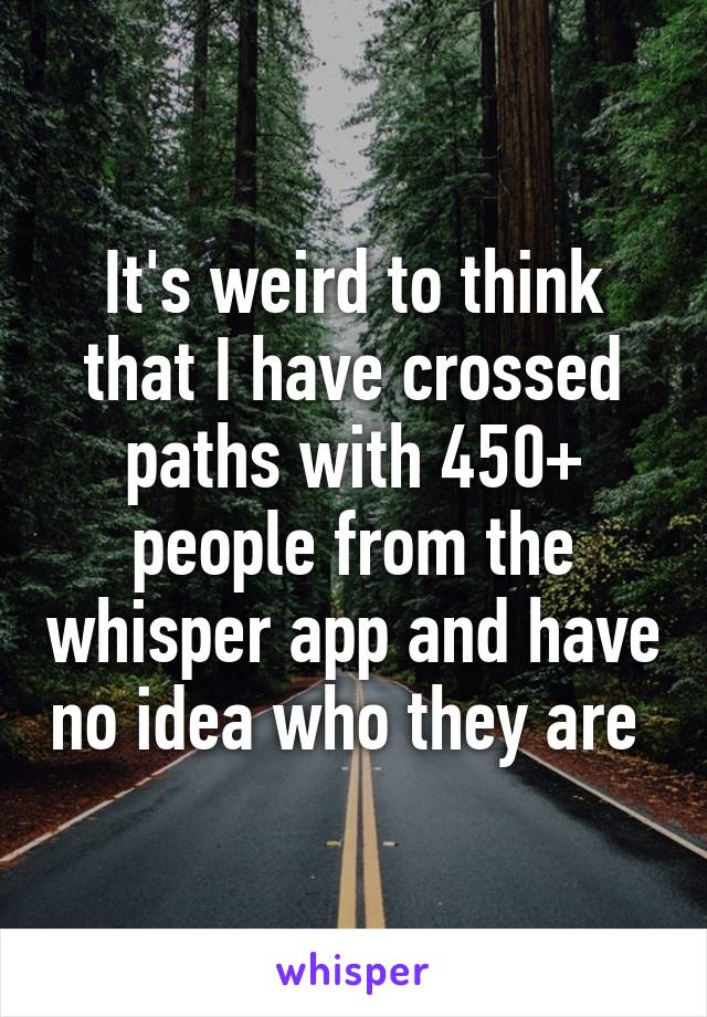 It's weird to think that I have crossed paths with 450+ people from the whisper app and have no idea who they are 