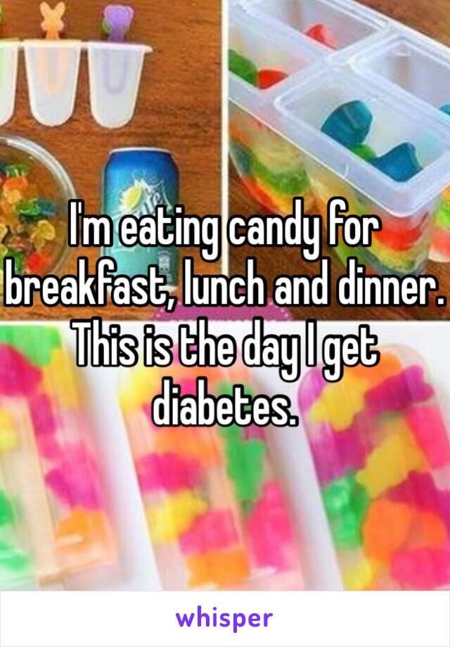 I'm eating candy for breakfast, lunch and dinner. This is the day I get diabetes.