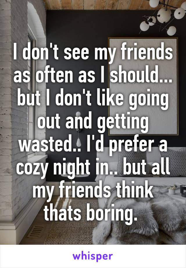 I don't see my friends as often as I should... but I don't like going out and getting wasted.. I'd prefer a cozy night in.. but all my friends think thats boring. 