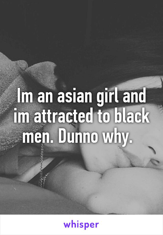 Im an asian girl and im attracted to black men. Dunno why.  