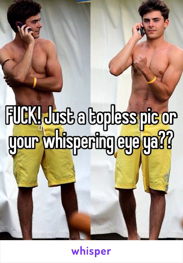 FUCK! Just a topless pic or your whispering eye ya?? 