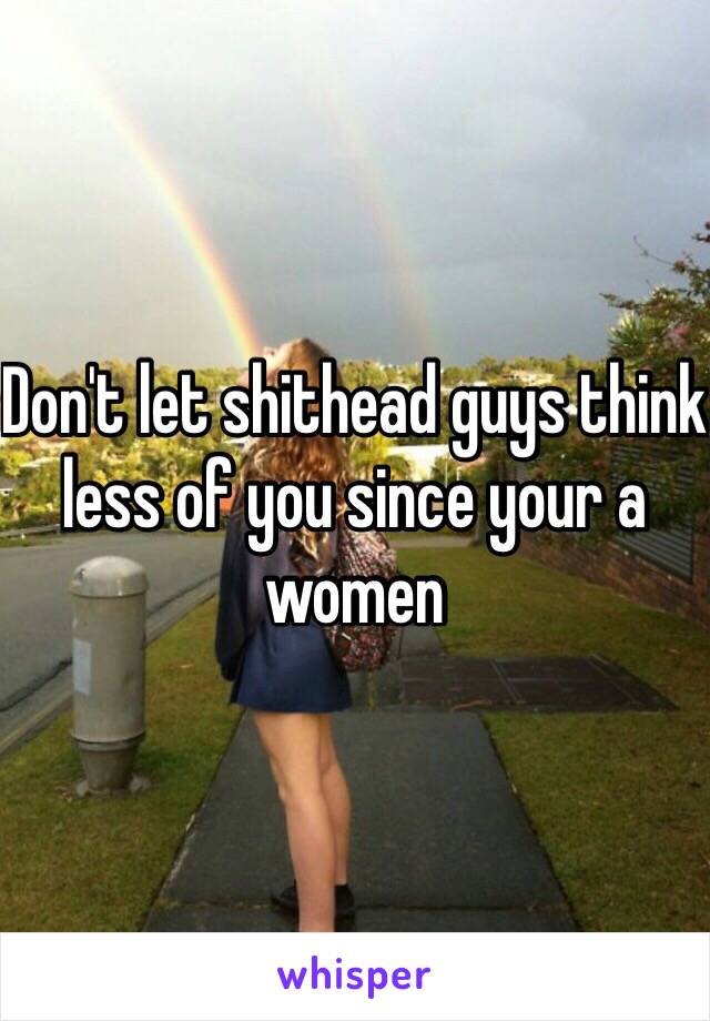 Don't let shithead guys think less of you since your a women