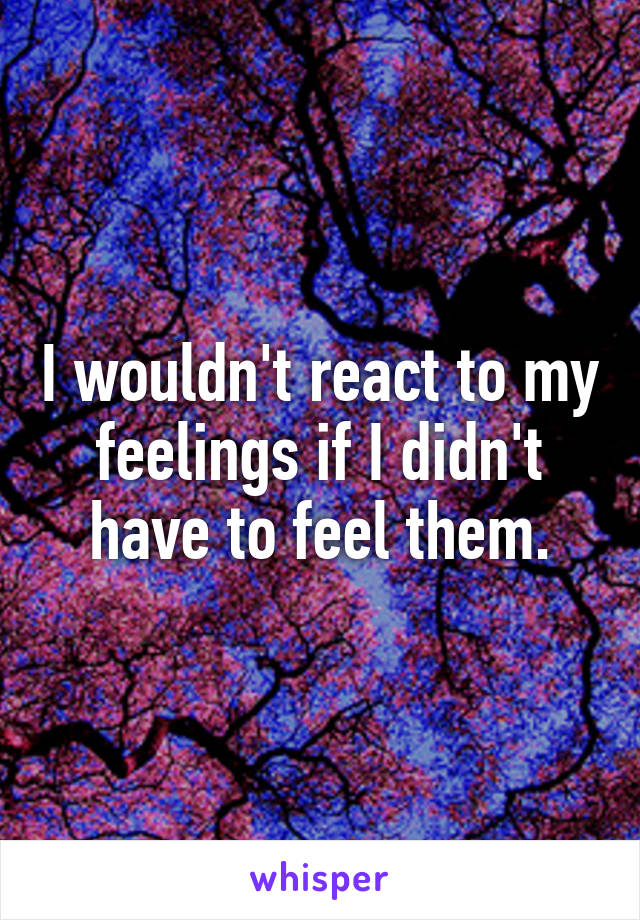 I wouldn't react to my feelings if I didn't have to feel them.