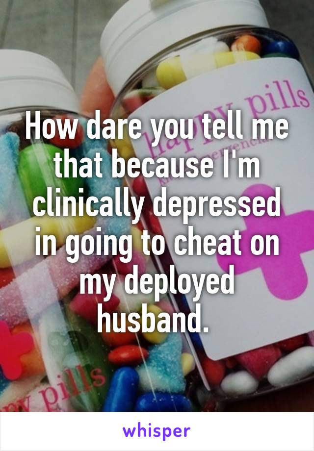 How dare you tell me that because I'm clinically depressed in going to cheat on my deployed husband. 