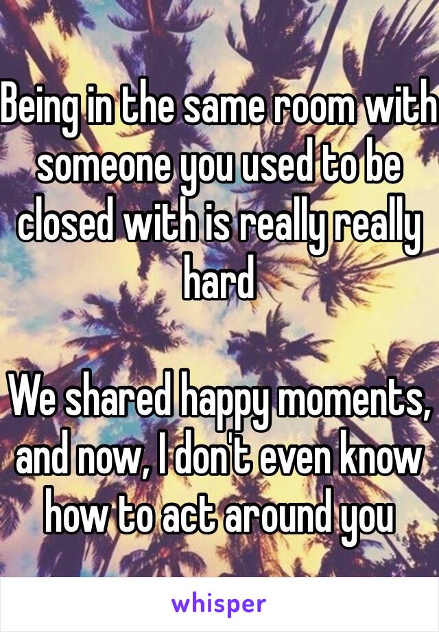 Being in the same room with someone you used to be closed with is really really hard

We shared happy moments, and now, I don't even know how to act around you