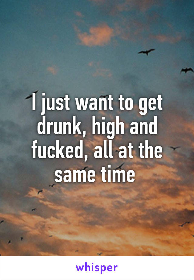 I just want to get drunk, high and fucked, all at the same time 