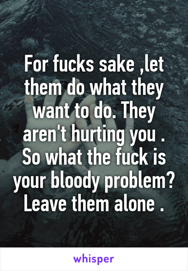 For fucks sake ,let them do what they want to do. They aren't hurting you . So what the fuck is your bloody problem? Leave them alone .