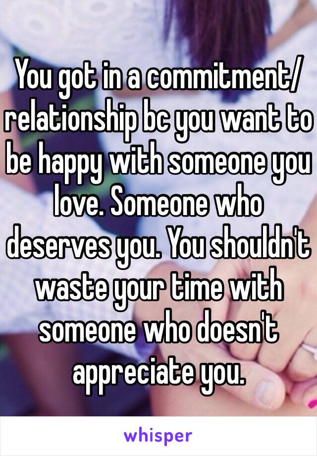 You got in a commitment/relationship bc you want to be happy with someone you love. Someone who deserves you. You shouldn't waste your time with someone who doesn't appreciate you. 