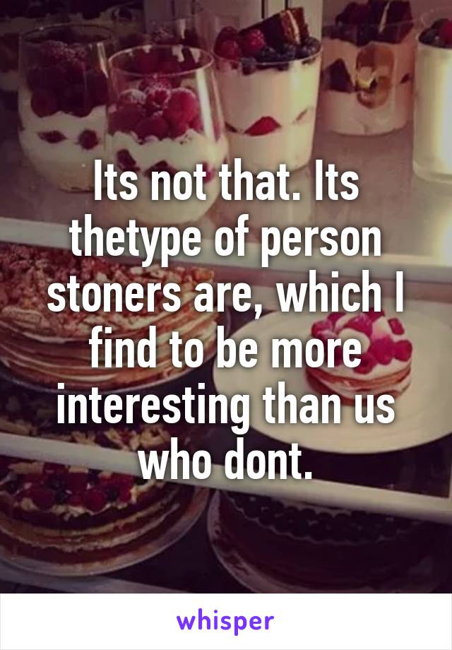 Its not that. Its thetype of person stoners are, which I find to be more interesting than us who dont.