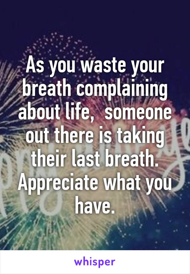 As you waste your breath complaining about life,  someone out there is taking their last breath.
Appreciate what you have.